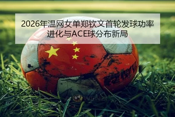 2026年温网女单郑钦文首轮发球功率进化与ACE球分布新局