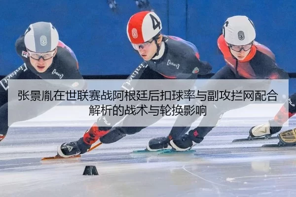 张景胤在世联赛战阿根廷后扣球率与副攻拦网配合解析的战术与轮换影响